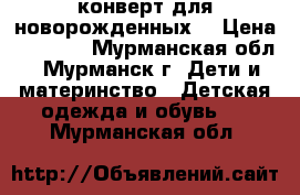 конверт для новорожденных  › Цена ­ 1 000 - Мурманская обл., Мурманск г. Дети и материнство » Детская одежда и обувь   . Мурманская обл.